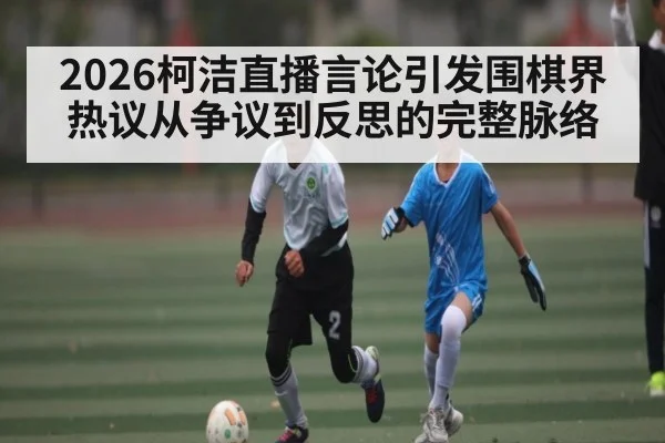 2026柯洁直播言论引发围棋界热议从争议到反思的完整脉络
