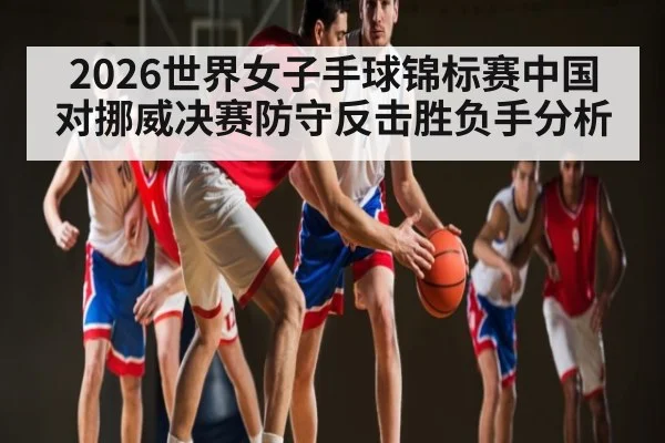 2026世界女子手球锦标赛中国对挪威决赛防守反击胜负手分析