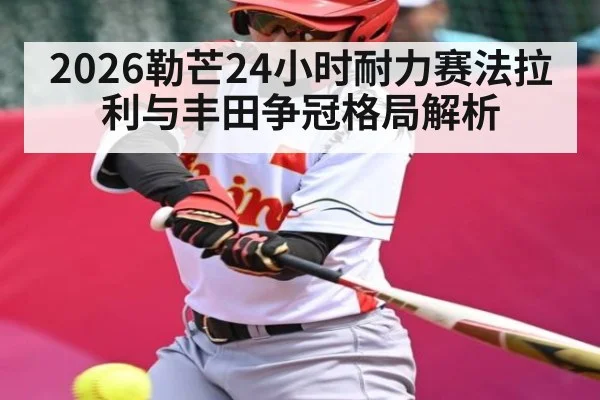 2026勒芒24小时耐力赛法拉利与丰田争冠格局解析